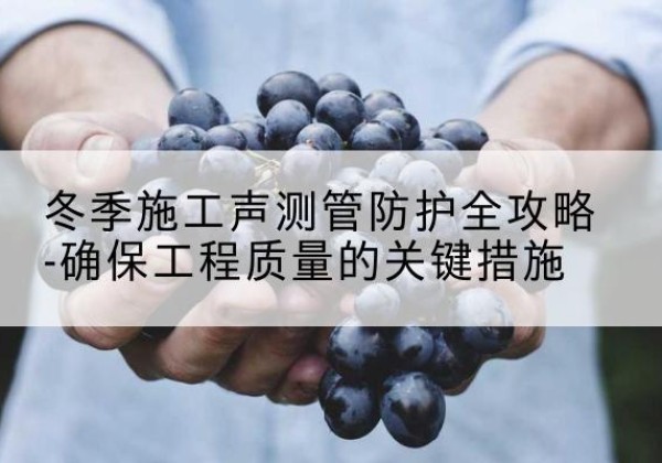 丰镇冬季施工声测管有哪些防护要点？-冬季施工声测管防护全攻略-确保工程质量的关键措施